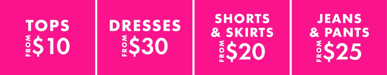 Tops From $10. Dresses From $30. Shorts & Skirts From $20. Jeans & Pants From $25