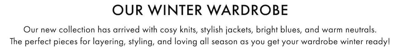 Our Winter Wardrobe. Our new collection has arrived with cosy knits, stylish jackets, bright blues, and warm neutrals. The perfect pieces for layering, styling, and loving all season as you get your wardrobe winter ready!