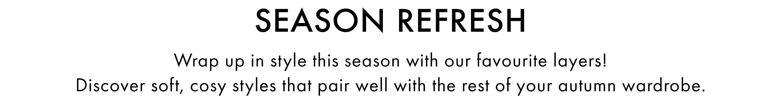 Season Refresh. Wrap up in style this season with our favourite layers! Discover soft, cosy stles that pair well with the rest of your autumn wardrobe.