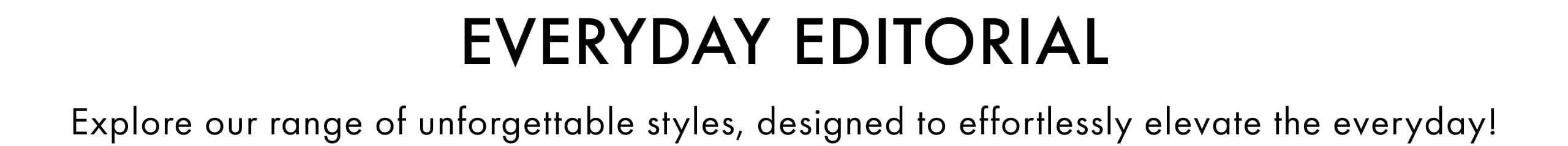 Everyday Editiorial. Explore our range of unforgettable styles, design to effortlessly elevate the everyday!