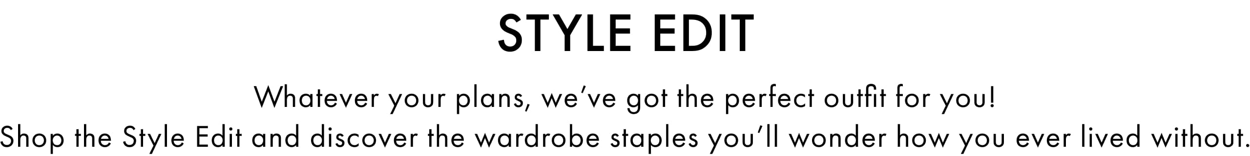 Style Edit. Whatever your plans, we've got the perfect outfit for you! Shop the Style Edit and discover the wardrobe staples you'll wonder how you ever lived without.