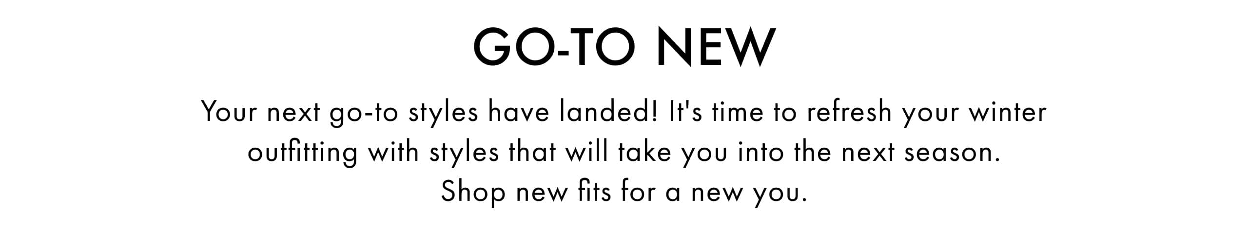 Go-To New. Your next go-to styles have landed! It's time to refresh your winter outfitting with styles that will take you into the next season. Shop new fits for a new you.